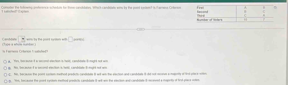 Consider the following preference schedule for three candidates. Which candidate wins by the point system? Is Fairness Criterion
1 satisfied? Explain 
Candidate wins by the point system with □ point(s)
(Type a whole number.)
Is Fairness Criterion 1 satisfied?
A. Yes, because if a second election is held, candidate B might not win
B. No, because if a second election is held, candidate B might not win
C. No, because the point system method predicts candidate B will win the election and candidate B did not receive a majority of first-place votes.
D. Yes, because the point system method predicts candidate B will win the election and candidate B received a majonty of first-place votes