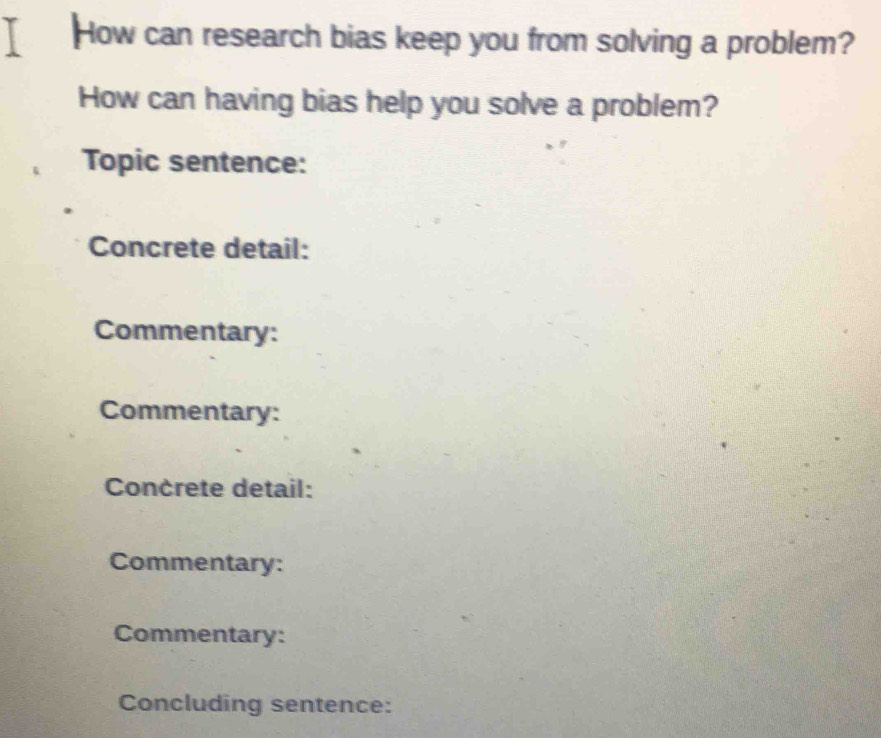 How can research bias keep you from solving a problem? 
How can having bias help you solve a problem? 
Topic sentence: 
Concrete detail: 
Commentary: 
Commentary: 
Concrete detail: 
Commentary: 
Commentary: 
Concluding sentence: