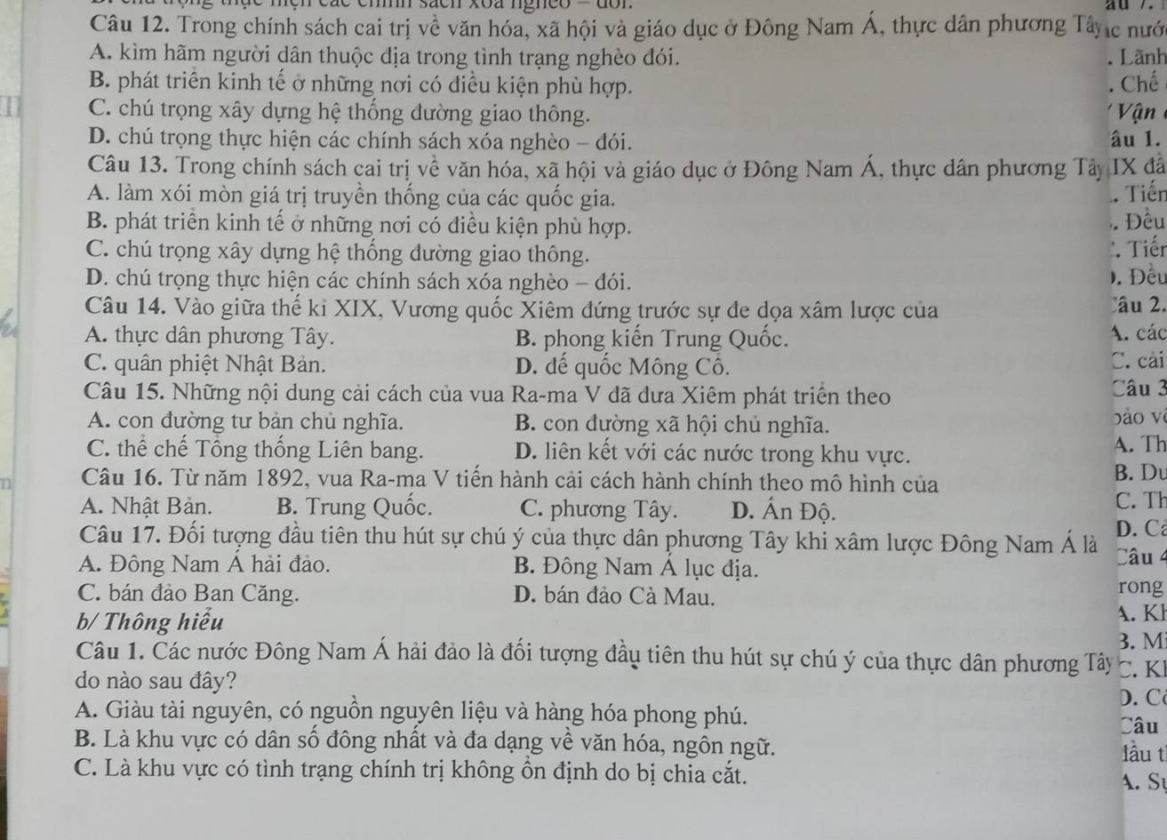 sacn xoa ngnco ' don
Câu 12. Trong chính sách cai trị về văn hóa, xã hội và giáo dục ở Đông Nam Á, thực dân phương Tây c nưới
A. kìm hãm người dân thuộc địa trong tình trạng nghèo đói. Lãnh
B. phát triển kinh tế ở những nơi có điều kiện phù hợp. Chế
C. chú trọng xây dựng hệ thống đường giao thông.
D. chú trọng thực hiện các chính sách xóa nghèo - đói. âu 1.   n 
Câu 13. Trong chính sách cai trị về văn hóa, xã hội và giáo dục ở Đông Nam Á, thực dân phương Tây IX đâ
A. làm xói mòn giá trị truyền thống của các quốc gia.
. Tiến
B. phát triển kinh tế ở những nơi có điều kiện phù hợp. Đều
C. chú trọng xây dựng hệ thống đường giao thông.
Tiến
D. chú trọng thực hiện các chính sách xóa nghèo - đói.
). Đều
Câu 14. Vào giữa thế ki XIX, Vương quốc Xiêm đứng trước sự de dọa xâm lược của âu 2.
A. thực dân phương Tây. B. phong kiến Trung Quốc. A. các
C. quân phiệt Nhật Bản. D. dế quốc Mông Cô.  Câu 3 C. cải
Câu 15. Những nội dung cải cách của vua Ra-ma V đã đưa Xiêm phát triển theo
A. con đường tư bản chủ nghĩa. B. con đường xã hội chủ nghĩa. bào vì
C. thể chế Tổng thống Liên bang. D. liên kết với các nước trong khu vực. A. Th
n Câu 16. Từ năm 1892, vua Ra-ma V tiến hành cải cách hành chính theo mô hình của B. Du
A. Nhật Bản. B. Trung Quốc. C. phương Tây. D. Ấn Độ. C. Th
Câu 17. Đối tượng đầu tiên thu hút sự chú ý của thực dân phương Tây khi xâm lược Đông Nam Á là D. C
A. Đông Nam Á hải đảo. B. Đông Nam Á lục địa.
Câu 4
C. bán đảo Ban Căng. D. bán đảo Cà Mau. rong
b/ Thông hiểu
A. Kl
3. M
Câu 1. Các nước Đông Nam Á hải đảo là đổi tượng đầu tiên thu hút sự chú ý của thực dân phương Tây C. K
do nào sau đây?
D. C
A. Giàu tài nguyên, có nguồn nguyên liệu và hàng hóa phong phú. Câu
B. Là khu vực có dân số đông nhất và đa dạng về văn hóa, ngôn ngữ. lầu tì
C. Là khu vực có tình trạng chính trị không ồn định do bị chia cắt. A. Sự