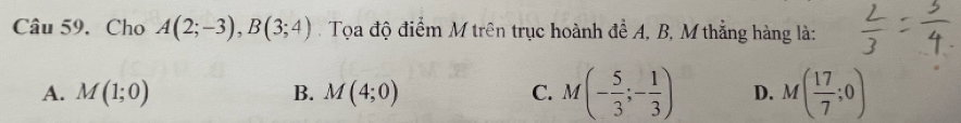 Cho A(2;-3), B(3;4). Tọa độ điểm M trên trục hoành đề A, B, M thẳng hàng là:
A. M(1;0) B. M(4;0) C. M(- 5/3 ;- 1/3 ) D. M( 17/7 ;0)