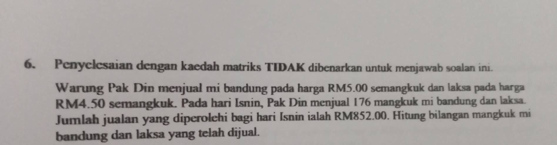 Penyelesaian dengan kaedah matriks TIDAK dibenarkan untuk menjawab soalan ini. 
Warung Pak Din menjual mi bandung pada harga RM5.00 semangkuk dan laksa pada harga
RM4.50 semangkuk. Pada hari Isnin, Pak Din menjual 176 mangkuk mi bandung dan laksa. 
Jumlah jualan yang diperolehi bagi hari Isnin ialah RM852.00. Hitung bilangan mangkuk mi 
bandung dan laksa yang telah dijual.