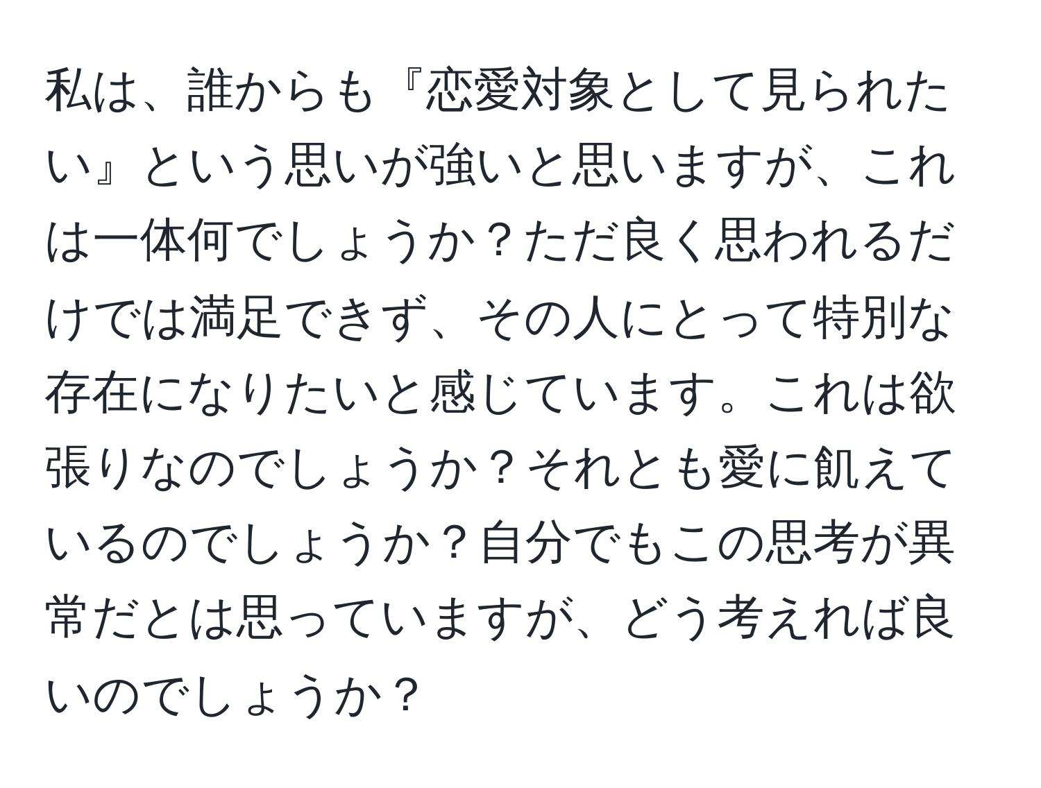 私は、誰からも『恋愛対象として見られたい』という思いが強いと思いますが、これは一体何でしょうか？ただ良く思われるだけでは満足できず、その人にとって特別な存在になりたいと感じています。これは欲張りなのでしょうか？それとも愛に飢えているのでしょうか？自分でもこの思考が異常だとは思っていますが、どう考えれば良いのでしょうか？