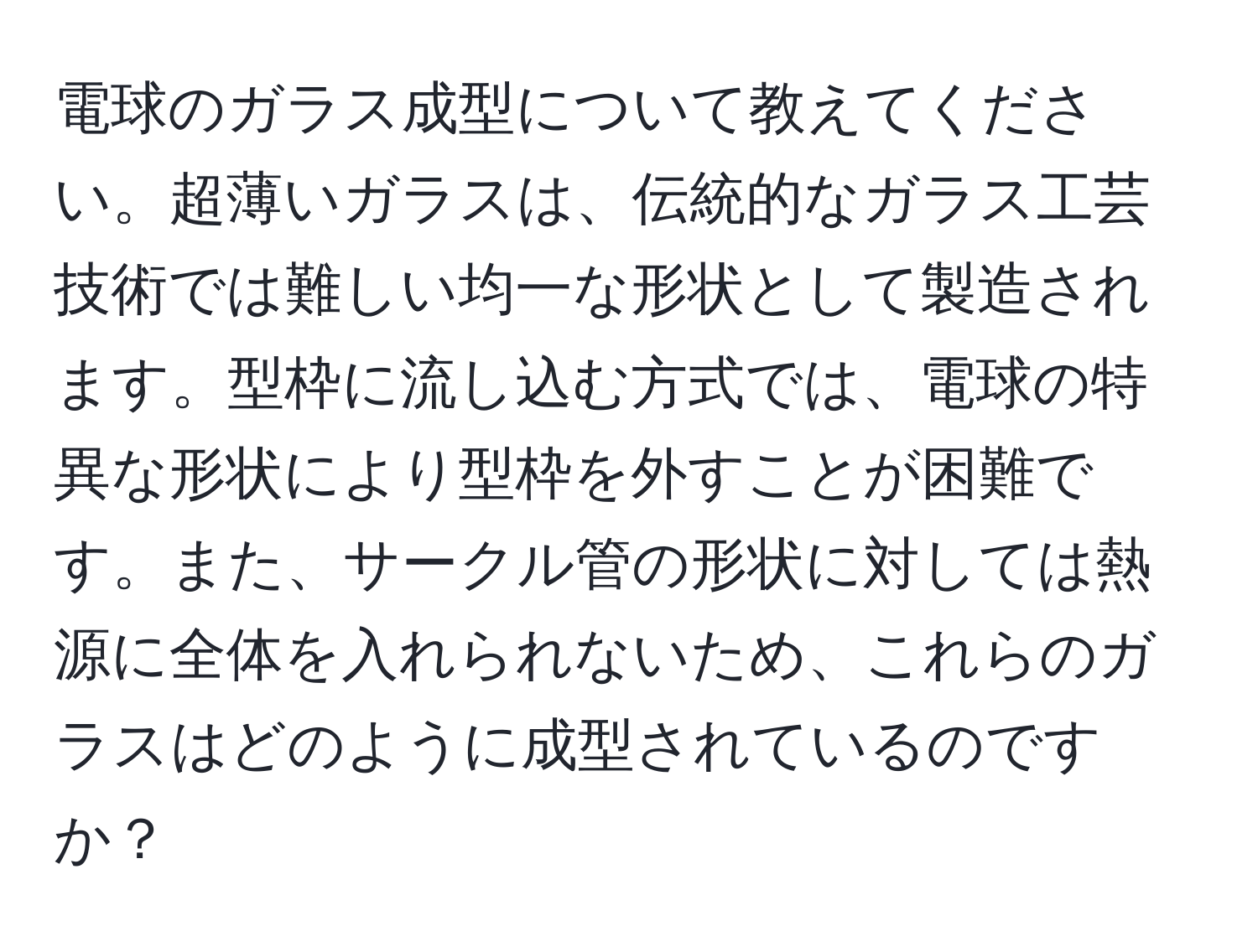 電球のガラス成型について教えてください。超薄いガラスは、伝統的なガラス工芸技術では難しい均一な形状として製造されます。型枠に流し込む方式では、電球の特異な形状により型枠を外すことが困難です。また、サークル管の形状に対しては熱源に全体を入れられないため、これらのガラスはどのように成型されているのですか？