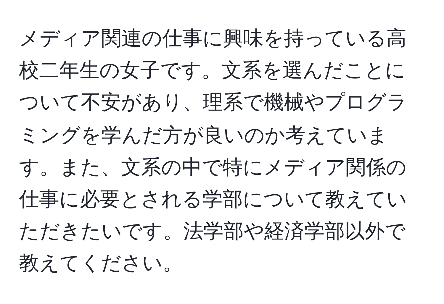 メディア関連の仕事に興味を持っている高校二年生の女子です。文系を選んだことについて不安があり、理系で機械やプログラミングを学んだ方が良いのか考えています。また、文系の中で特にメディア関係の仕事に必要とされる学部について教えていただきたいです。法学部や経済学部以外で教えてください。