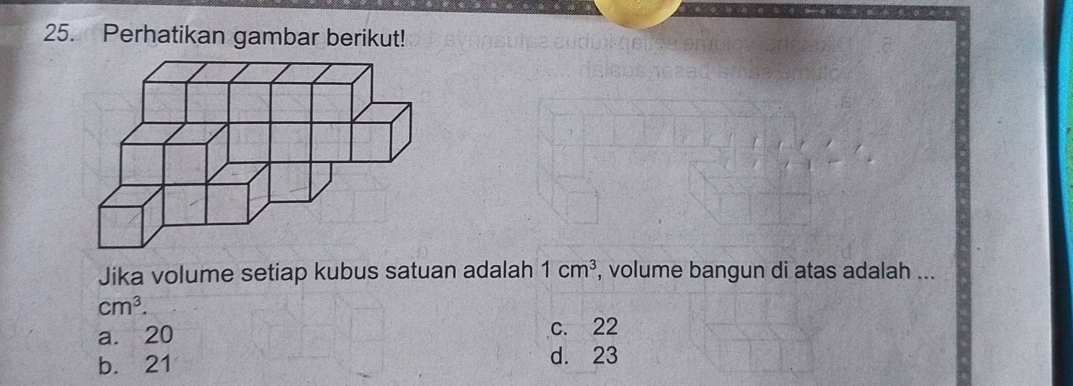 Perhatikan gambar berikut!
Jika volume setiap kubus satuan adalah 1cm^3 , volume bangun di atas adalah ...
cm^3.
a. 20 c. 22
b. 21
d. 23