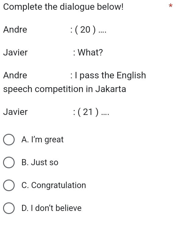 Complete the dialogue below!
*
Andre : ( 20 ) ....
Javier : What?
Andre : I pass the English
speech competition in Jakarta
Javier : ( 21 ) ....
A. I’m great
B. Just so
C. Congratulation
D. I don't believe