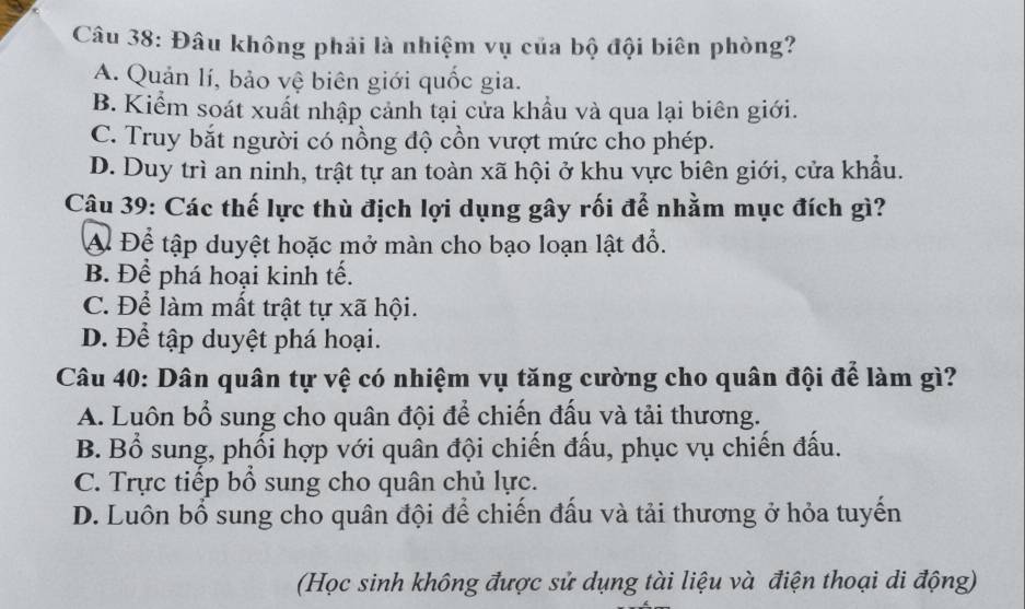 Đâu không phải là nhiệm vụ của bộ đội biên phòng?
A. Quản lí, bảo vệ biên giới quốc gia.
B. Kiểm soát xuất nhập cảnh tại cửa khẩu và qua lại biên giới.
C. Truy bắt người có nồng độ cồn vượt mức cho phép.
D. Duy trì an ninh, trật tự an toàn xã hội ở khu vực biên giới, cửa khẩu.
Câu 39: Các thế lực thù địch lợi dụng gây rối để nhằm mục đích gì?
Đ Để tập duyệt hoặc mở màn cho bạo loạn lật đổ.
B. Để phá hoại kinh tế.
C. Để làm mất trật tự xã hội.
D. Để tập duyệt phá hoại.
Câu 40: Dân quân tự vệ có nhiệm vụ tăng cường cho quân đội để làm gì?
A. Luôn bổ sung cho quân đội để chiến đầu và tải thương.
B. Bổ sung, phối hợp với quân đội chiến đấu, phục vụ chiến đấu.
C. Trực tiếp bổ sung cho quân chủ lực.
D. Luôn bổ sung cho quân đội để chiến đầu và tải thương ở hỏa tuyển
(Học sinh không được sử dụng tài liệu và điện thoại di động)