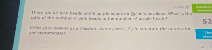 Video Question 
answere 
There are 42 pink beads and 6 purple beads on Quinn's necklace. What is the 
ratio of the number of pink beads to the number of purple beads? 
52 
Write your answer as a fraction. Use a slash ( / ) to separate the numerator 
Tim 
and denominator. elaps