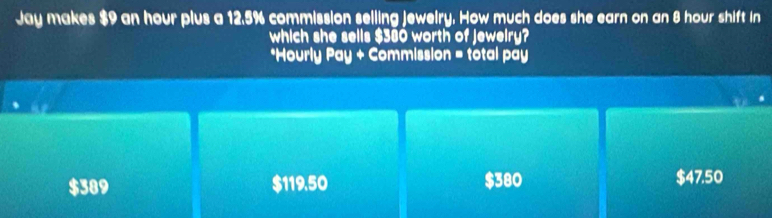 Jay makes $9 an hour plus a 12.5% commission selling jewelry. How much does she earn on an 8 hour shift in
which she sells $380 worth of jewelry?
*Hourly Pay + Commission = total pay
$389 $119.50 $380 $47.50