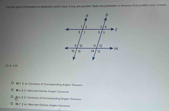 Use the given information to determine which lines, if any, are parallel. State the postulate or theorem that justifies your answer.
∠ 2≌ ∠ 16
A) ell ||m; Converse of Corresponding Angles Theorem
B) aparallel b; Alternate Interior Angles Converse
C a||b; Converse of Corresponding Angles Theorem
D) l||m; Altemate Exterior Angles Converse