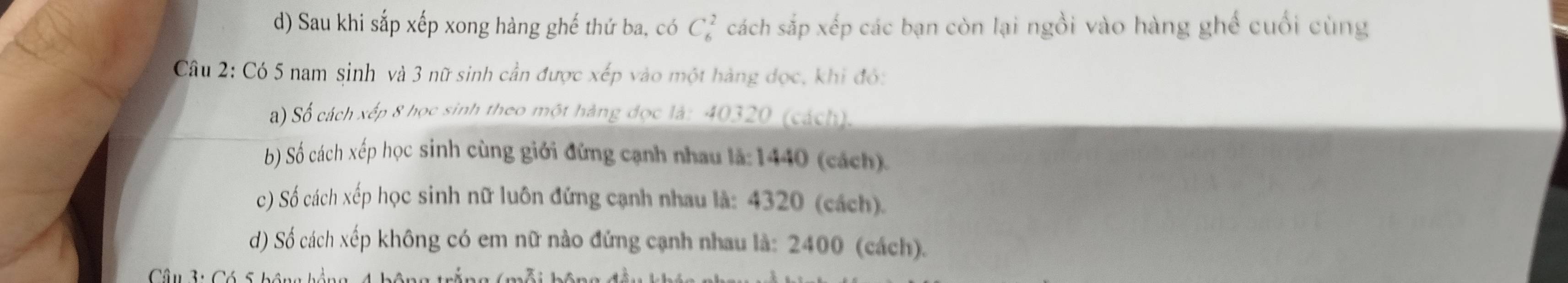 Sau khi sắp xếp xong hàng ghế thứ ba, có C_6^2 cách sắp xếp các bạn còn lại ngồi vào hàng ghế cuối cùng 
Câu 2: Có 5 nam sinh và 3 nữ sinh cần được xếp vào một hàng dọc, khi đó: 
a) Số cách xếp 8 học sinh theo một hàng đọc là: 40320 (cách). 
b) Số cách xếp học sinh cùng giới đứng cạnh nhau là: 1440 (cách). 
c) Số cách xếp học sinh nữ luôn đứng cạnh nhau là: 4320 (cách). 
d) Số cách xếp không có em nữ nào đứng cạnh nhau là: 2400 (cách). 
Câu 3: Có S h