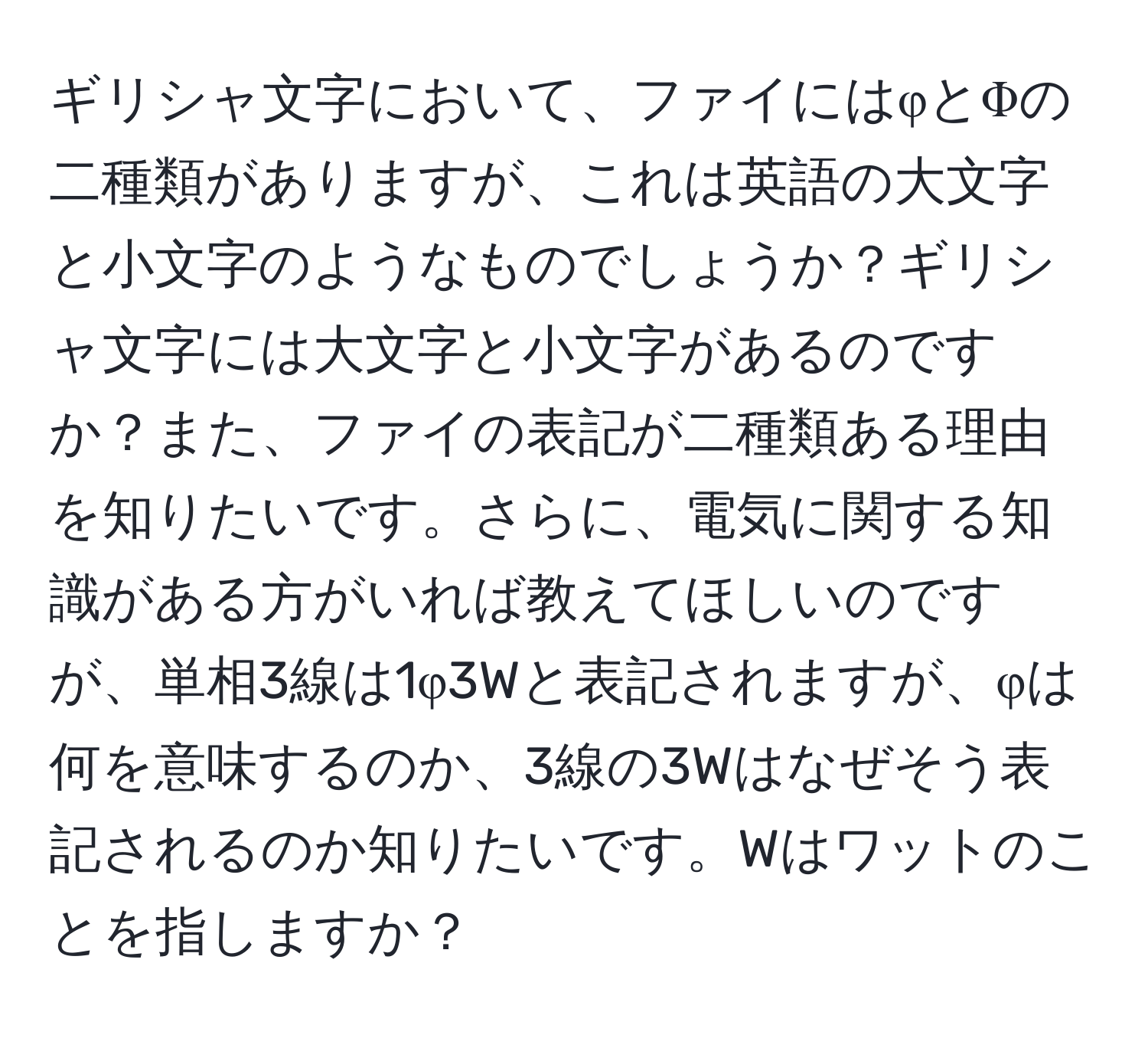 ギリシャ文字において、ファイにはφとΦの二種類がありますが、これは英語の大文字と小文字のようなものでしょうか？ギリシャ文字には大文字と小文字があるのですか？また、ファイの表記が二種類ある理由を知りたいです。さらに、電気に関する知識がある方がいれば教えてほしいのですが、単相3線は1φ3Wと表記されますが、φは何を意味するのか、3線の3Wはなぜそう表記されるのか知りたいです。Wはワットのことを指しますか？