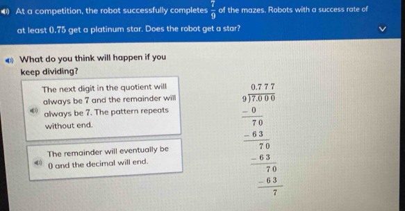 At a competition, the robot successfully completes  7/9  of the mazes. Robots with a success rate of
at least (. 75 get a platinum star. Does the robot get a star?
What do you think will happen if you
keep dividing?
The next digit in the quotient will
always be 7 and the remainder will
always be 7. The pattern repeats
without end.
The remainder will eventually be beginarrayr □ □  3encloselongdiv 5,6 w hline 37,500 -2, hline 70 76 -49 hline - -6 hline 0endarray 
() and the decimal will end.