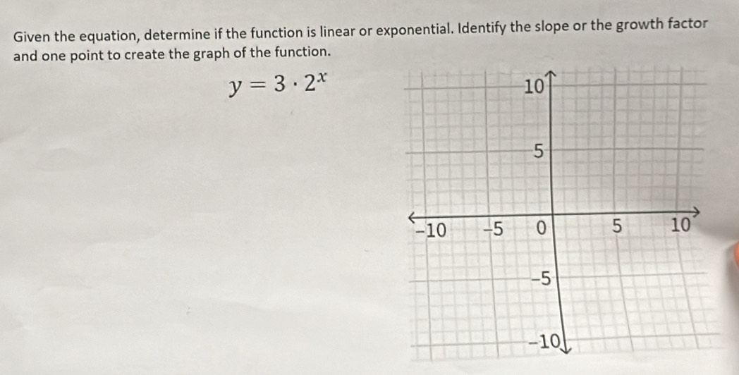 Given the equation, determine if the function is linear or exponential. Identify the slope or the growth factor 
and one point to create the graph of the function.
y=3· 2^x