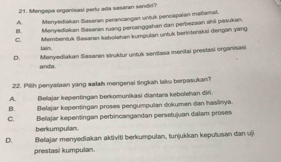 Mengapa organisasi perlu ada sasaran sendiri?
A. Menyediakan Sasaran perancangan untuk pencapaian matlamat.
B. Menyediakan Sasaran ruang percanggahan dan perbezaan ahli pasukan.
C. Membentuk Sasaran kebolehan kumpulan untuk berinteraksi dengan yang
lain.
D. Menyediakan Sasaran struktur untuk sentiasa menilai prestasi organisasi
anda.
22. Pilih penyataan yang saIah mengenai tingkah laku berpasukan?
A. Belajar kepentingan berkomunikasi diantara kebolehan diri.
B. Belajar kepentingan proses pengumpulan dokumen dan hasilnya.
C. Belajar kepentingan perbincangandan persetujuan dalam proses
berkumpulan.
D. Belajar menyediakan aktiviti berkumpulan, tunjukkan keputusan dan uji
prestasi kumpulan.