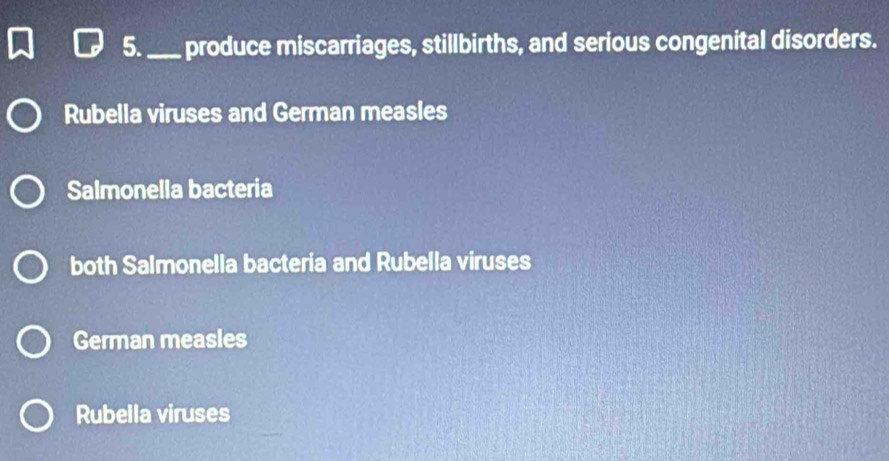 5._ produce miscarriages, stillbirths, and serious congenital disorders.
Rubella viruses and German measles
Salmonella bacteria
both Salmonella bacteria and Rubella viruses
German measles
Rubella viruses