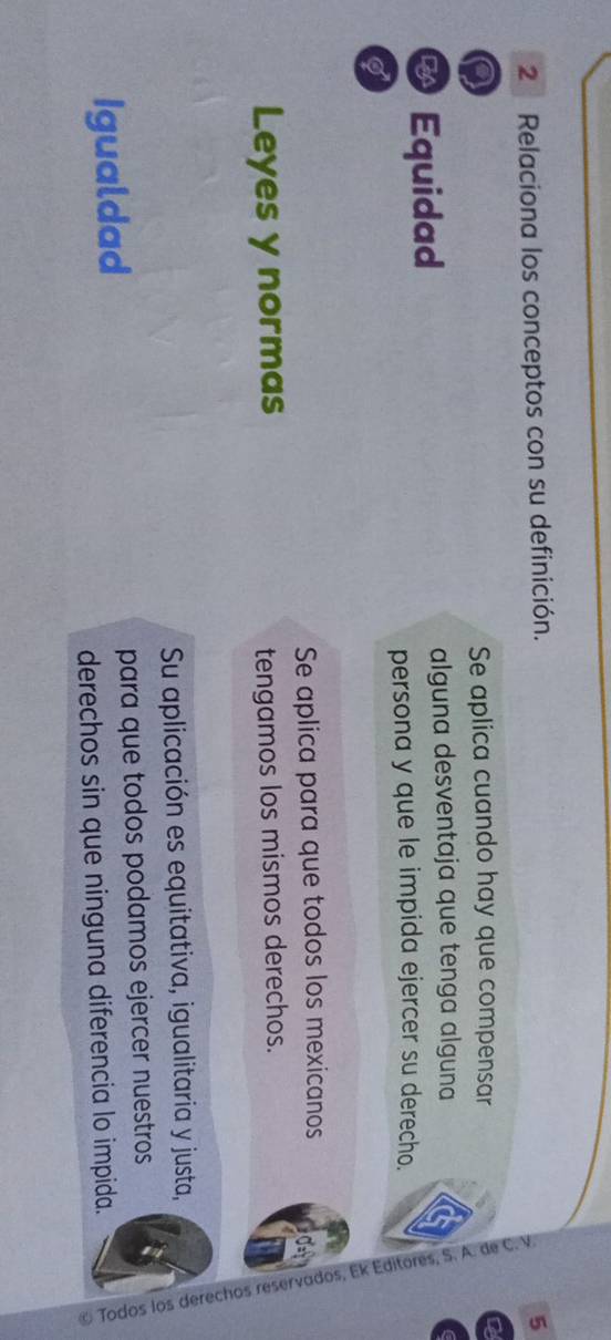 Relaciona los conceptos con su definición. 5 
Se aplica cuando hay que compensar 
Equidad alguna desventaja que tenga alguna 
persona y que le impida ejercer su derecho. 
0 é 
I 
Se aplica para que todos los mexicanos 
Leyes y normas tengamos los mismos derechos. 
Su aplicación es equitativa, igualitaria y justa, 
Igualdad para que todos podamos ejercer nuestros 
derechos sin que ninguna diferencia lo impida.