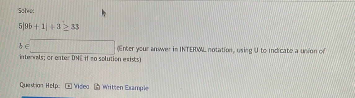 Solve:
5|9b+1|+3≥ 33
b∈ □ (Enter your answer in INTERVAL notation, using U to indicate a union of 
intervals; or enter DNE if no solution exists) 
Question Help: Video Written Example