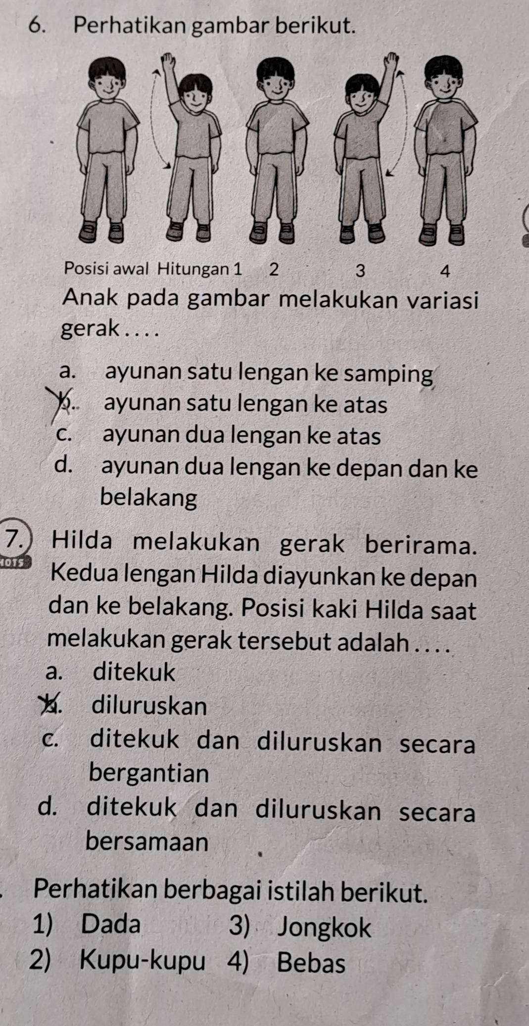 Perhatikan gambar berikut.
Posisi awal Hitungan 1 2 3 4
Anak pada gambar melakukan variasi
gerak . . . .
a. ayunan satu lengan ke samping
b. ayunan satu lengan ke atas
c. ayunan dua lengan ke atas
d. ayunan dua lengan ke depan dan ke
belakang
7.) Hilda melakukan gerak berirama.
Kedua lengan Hilda diayunkan ke depan
dan ke belakang. Posisi kaki Hilda saat
melakukan gerak tersebut adalah . . . .
a. ditekuk. diluruskan
c. ditekuk dan diluruskan secara
bergantian
d. ditekuk dan diluruskan secara
bersamaan
Perhatikan berbagai istilah berikut.
1) Dada 3) Jongkok
2) Kupu-kupu 4) Bebas