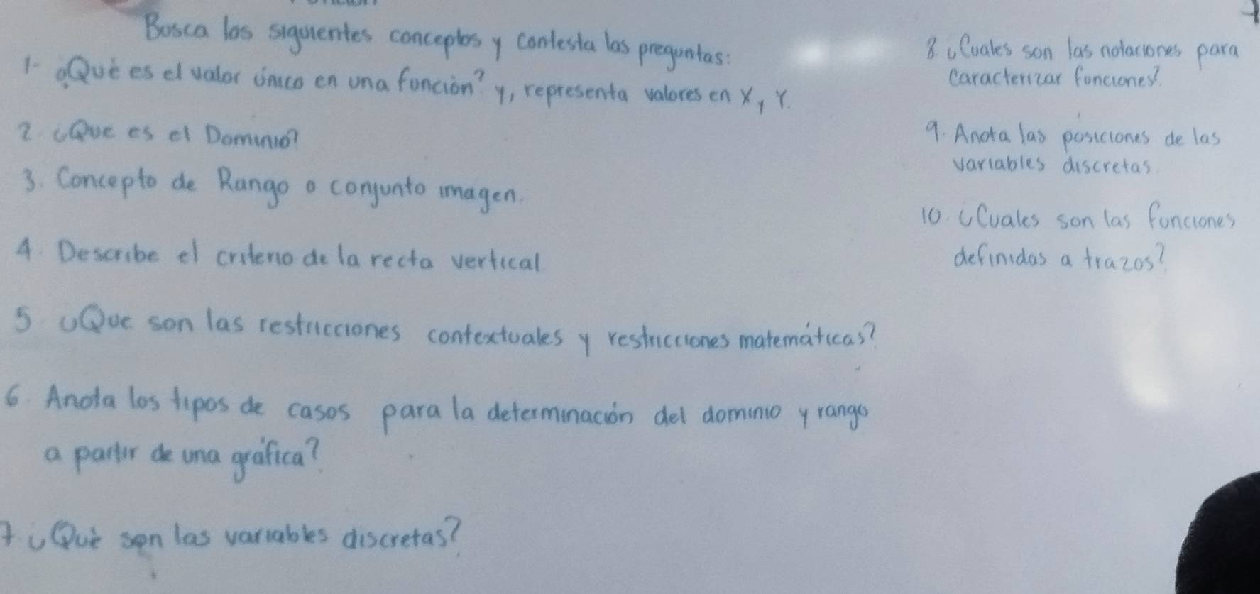 Boica las sugurentes conceplesy conlesta las preguntas 
8 Coales son las notaciones para 
caracteriar fonciones? 
1- duees dlvalor incs en ona foncion? y, representa valores en X, Y. 
2 cove es el Domino? 9. Anota las posiciones de las 
variables discretas 
3. Concepto de Rango a conjunto imagen 
10. CCuales son las fonciones 
4 Describe ef criteno de la recta vertical 
definidas a trazos? 
s uOoe son las resticciones contextuales y restuicciones matematicas? 
6. Anota los tipos de cases para la determinacion del domino yrangs 
a partr de una greafica? 
to Oue son las varrables discretas?