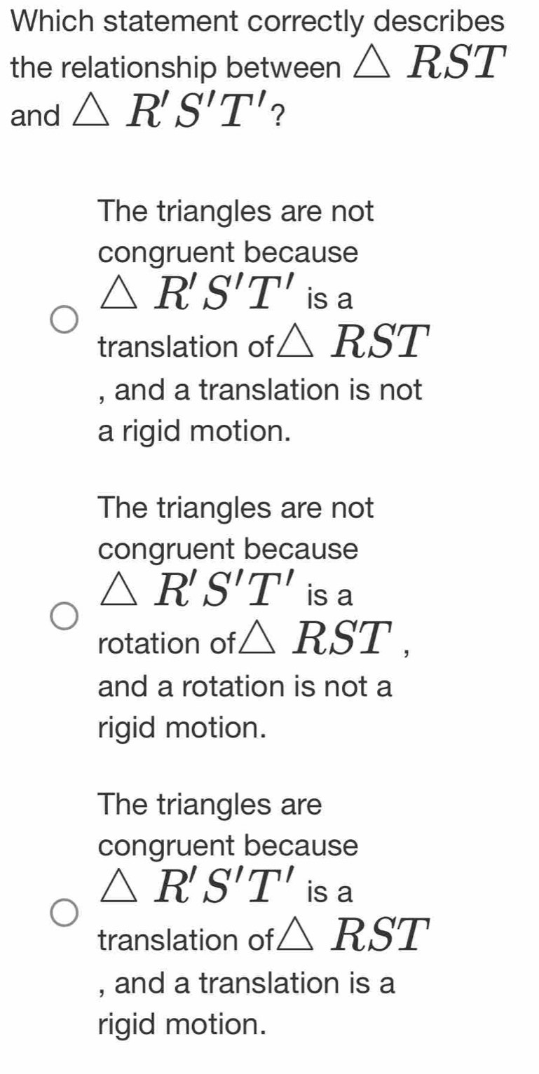 Which statement correctly describes
the relationship between △ RST
and △ R'S'T' ?
The triangles are not
congruent because
△ R'S'T' is a
translation of △ RST
, and a translation is not
a rigid motion.
The triangles are not
congruent because
△ R'S'T' is a
rotation of △ RST, 
and a rotation is not a
rigid motion.
The triangles are
congruent because
△ R'S'T' is a
translation of △ RST
, and a translation is a
rigid motion.