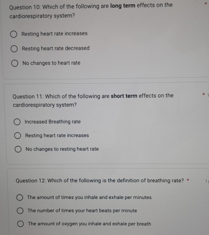 Which of the following are long term effects on the
cardiorespiratory system?
Resting heart rate increases
Resting heart rate decreased
No changes to heart rate
Question 11: Which of the following are short term effects on the
cardiorespiratory system?
Increased Breathing rate
Resting heart rate increases
No changes to resting heart rate
Question 12: Which of the following is the definition of breathing rate? * 1
The amount of times you inhale and exhale per minutes
The number of times your heart beats per minute
The amount of oxygen you inhale and exhale per breath