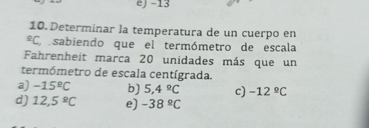 eJ −13
10. Determinar la temperatura de un cuerpo en^(_ o)C , sabiendo que el termómetro de escala
Fahrenheit marca 20 unidades más que un
termómetro de escala centígrada.
a) -15^(_ circ)C
b) 5,4^(_ circ)C c) -12^(_ circ)C
d) 12,5^(_ circ)C e) -38^(_ circ)C