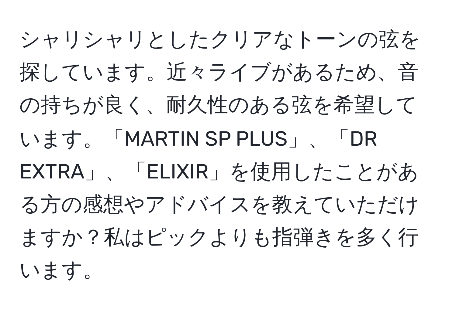 シャリシャリとしたクリアなトーンの弦を探しています。近々ライブがあるため、音の持ちが良く、耐久性のある弦を希望しています。「MARTIN SP PLUS」、「DR EXTRA」、「ELIXIR」を使用したことがある方の感想やアドバイスを教えていただけますか？私はピックよりも指弾きを多く行います。