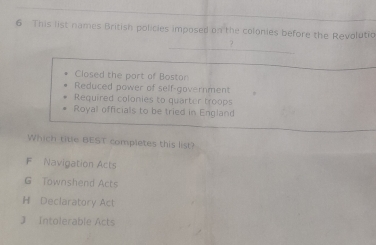 This list names British policies imposed on the colonies before the Revolutio
?
Closed the port of Bostor
Reduced power of self-government
Required colonies to quarter troops
Royal officials to be tried in England
Which title BEST completes this list?
F Navigation Acts
G Townshend Acts
H Declaratory Act
J Intolerable Acts