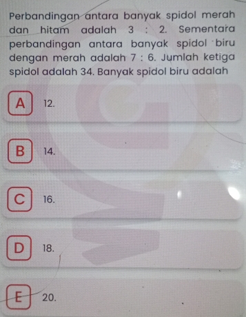 Perbandingan antara banyak spidol merah
dan hitam adalah 3:2. Sementara
perbandingan antara banyak spidol biru 
dengan merah adalah 7:6 , Jumlah ketiga
spidol adalah 34. Banyak spidol biru adalah
A 12.
B⊥ 14.
C
16.
D 18.
E 20.