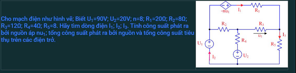 Cho mạch điện như hình vẽ; Biết U_1=90V;U_2=20V;n=8;R_1=20Omega ;R_2=8Omega ;
R_3=12Omega ;R_4=4Omega ;R_5=8 3. Hãy tìm dòng điện I_1;I_2;I_3. Tính công suất phát ra
bởi nguồn áp nu_1; tổng công suất phát ra bởi nguồn và tổng công suất tiêu
thụ trên các điện trở.