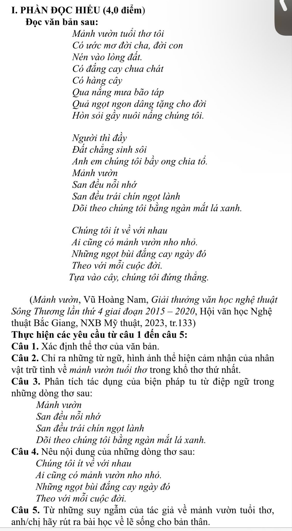 PHÀN ĐQC HIÊU (4,0 điểm)
Đọc văn bản sau:
Mảnh vườn tuổi thơ tôi
Có ước mơ đời cha, đời con
Nén vào lòng đất.
Có đắng cay chua chát
C hàng cây
Qua nắng mưa bão táp
Quả ngọt ngon dâng tặng cho đời
Hòn sỏi gầy nuôi nấng chúng tôi.
Người thì đầy
Đất chắng sinh sôi
Anh em chúng tôi bầy ong chia tổ.
Mảnh vườn
San đều nỗi nhớ
San đều trái chín ngọt lành
Dõi theo chúng tôi bằng ngàn mắt lá xanh..
Chúng tôi ít Ý với nhau
Ai cũng có mảnh vườn nho nhỏ.
Những ngọt bùi đắng cay ngày đó
Theo với mỗi cuộc đời.
Tựa vào cây, chúng tôi đứng thắng.
(Mảnh vườn, Vũ Hoàng Nam, Giải thưởng văn học nghệ thuật
Sông Thương lần thứ 4 giai đoạn 2015 - 2020, Hội văn học Nghệ
thuật Bắc Giang, NXB Mỹ thuật, 2023, tr.133)
Thực hiện các yêu cầu từ câu 1 đến câu 5:
Câu 1. Xác định thể thơ của văn bản.
Câu 2. Chỉ ra những từ ngữ, hình ảnh thể hiện cảm nhận của nhân
vật trữ tình về mảnh vườn tuổi thơ trong khổ thơ thứ nhất.
Câu 3. Phân tích tác dụng của biện pháp tu từ điệp ngữ trong
những dòng thơ sau:
Mảnh vườn
San đều nỗi nhớ
San đều trái chín ngọt lành
Dõi theo chúng tôi bằng ngàn mắt lá xanh.
Câu 4. Nêu nội dung của những dòng thơ sau:
Chúng tôi ít về với nhau
Ai cũng có mảnh vườn nho nhỏ.
Những ngọt bùi đắng cay ngày đó
Theo với mỗi cuộc đời.
Câu 5. Từ những suy ngẫm của tác giả về mảnh vườn tuổi thơ,
anh/chị hãy rút ra bài học về lẽ sống cho bản thân.