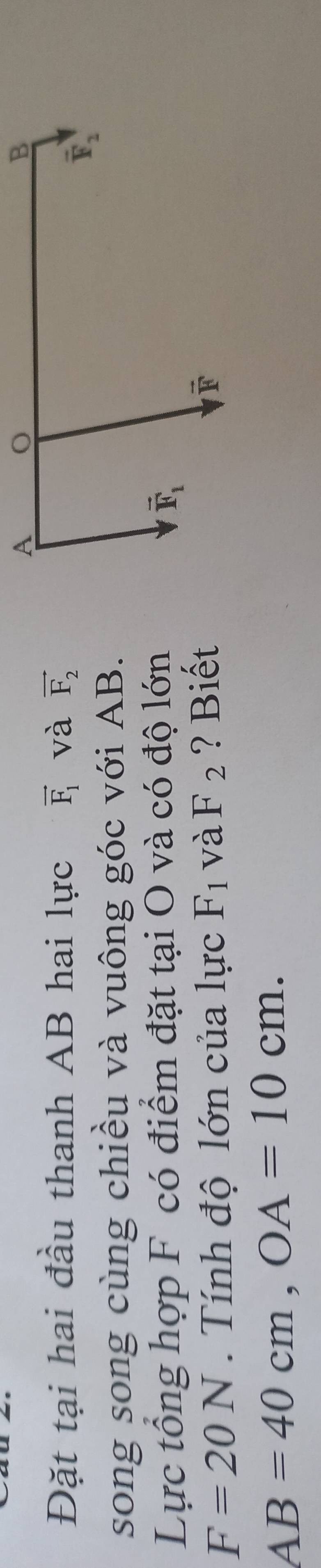 Đặt tại hai đầu thanh AB hai lực vector F_1 và vector F_2
song song cùng chiều và vuông góc với AB.
Lực tổng hợp F có điểm đặt tại O và có độ lớn
F=20N.  Tính độ lớn của lực F_1 và F_2 ? Biết
AB=40cm,OA=10cm.