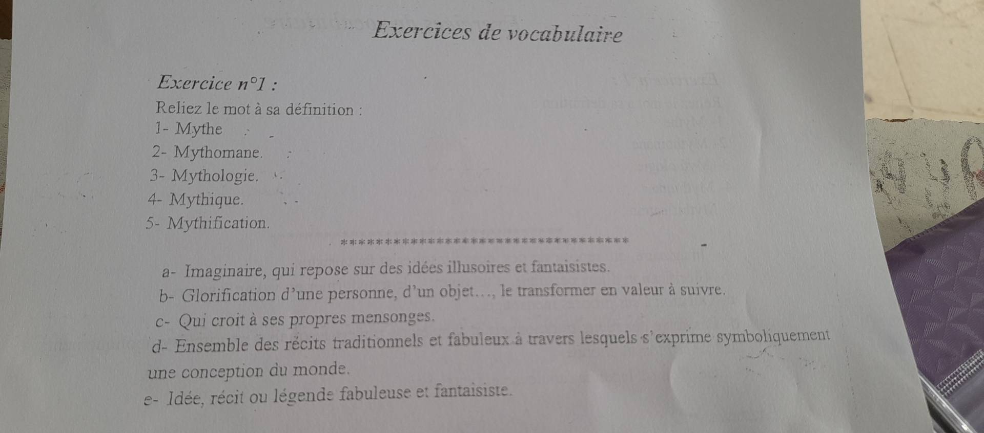 Exercices de vocabulaire 
Exercice n°1 : 
Reliez le mot à sa définition : 
1- Mythe 
2- Mythomane. 
3- Mythologie. 
4- Mythique. 
5- Mythification. 
a- Imaginaire, qui repose sur des idées illusoires et fantaisistes. 
b- Glorification d’une personne, d’un objet..., le transformer en valeur à suivre. 
c- Qui croit à ses propres mensonges. 
d- Ensemble des récits traditionnels et fabuleux à travers lesquels s'exprime symboliquement 
une conception du monde. 
e- Idée, récit ou légende fabuleuse et fantaisiste.