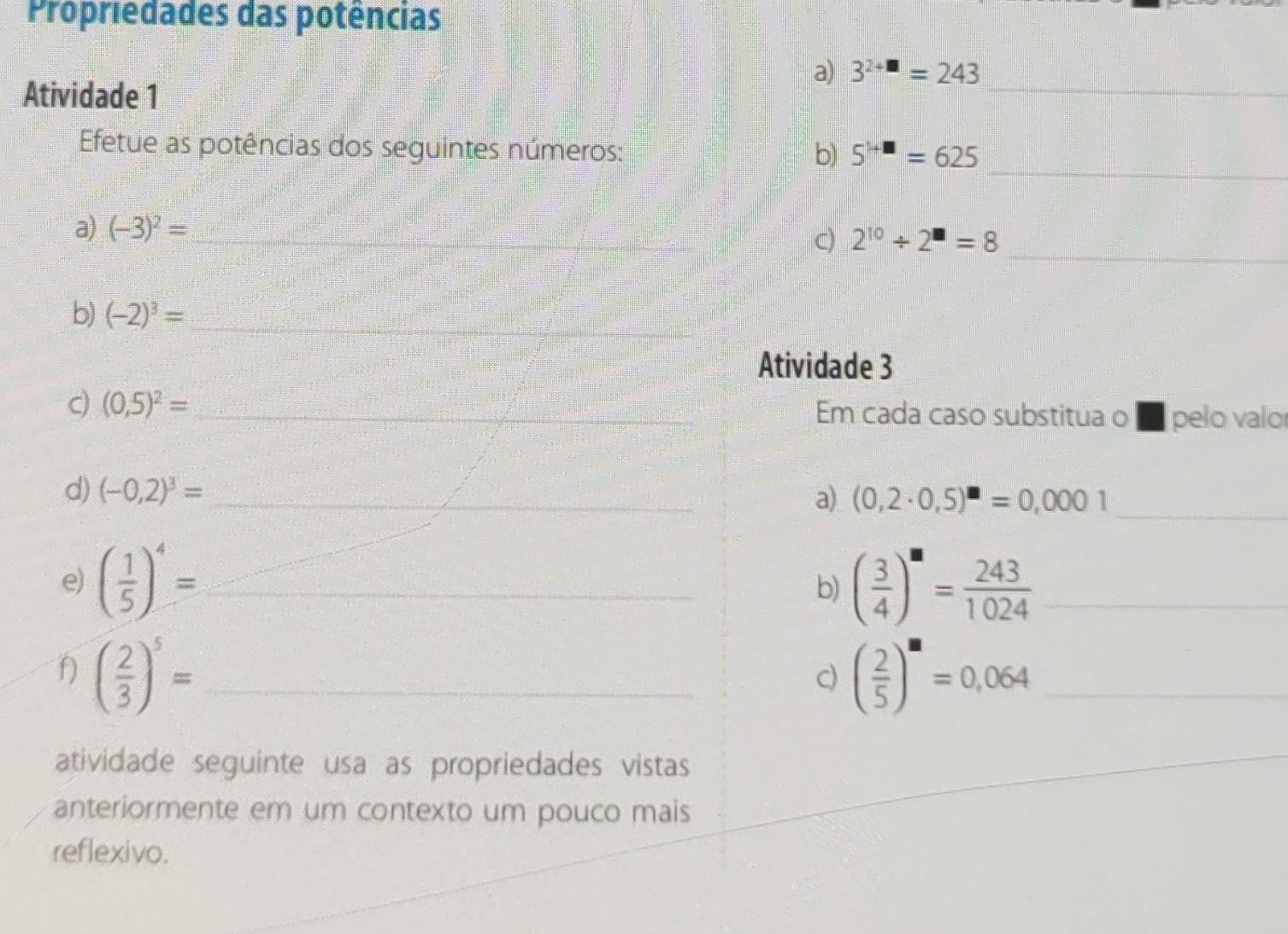 Propriedades das potências 
a) 3^(2+□)=243
Atividade 1 
_ 
_ 
Efetue as potências dos seguintes números: b) 5^(1+□)=625
_ 
a) (-3)^2= _ 
C) 2^(10)/ 2^(□)=8 _ 
b) (-2)^3= _ 
Atividade 3 
c) (0,5)^2= _ Em cada caso substitua o ■ pelo valor 
d) (-0,2)^3= _ 
a) (0,2· 0,5)^□ =0,0001 _ 
e) ( 1/5 )^4= _ ( 3/4 )^a= 243/1024  _ 
b) 
f) ( 2/3 )^5= _ ( 2/5 )^M=0,064 _ 
c) 
atividade seguinte usa as propriedades vistas 
anteriormente em um contexto um pouco mais 
reflexivo.