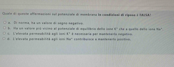 Quale di queste affermazioni sul potenziale di membrana in condizioni di riposo è FALSA?
a. Di norma, ha un valore di segno negativo.
b. Ha un valore più vicino al potenziale di equilibrio dello ione K^+ che a quello dello ione Na*.
c. L'elevata permeabilità agli ioni K è necessaria per mantenerlo negativo.
d. L’elevata permeabilità agli ioni Na* contribuisce a mantenerlo positivo.