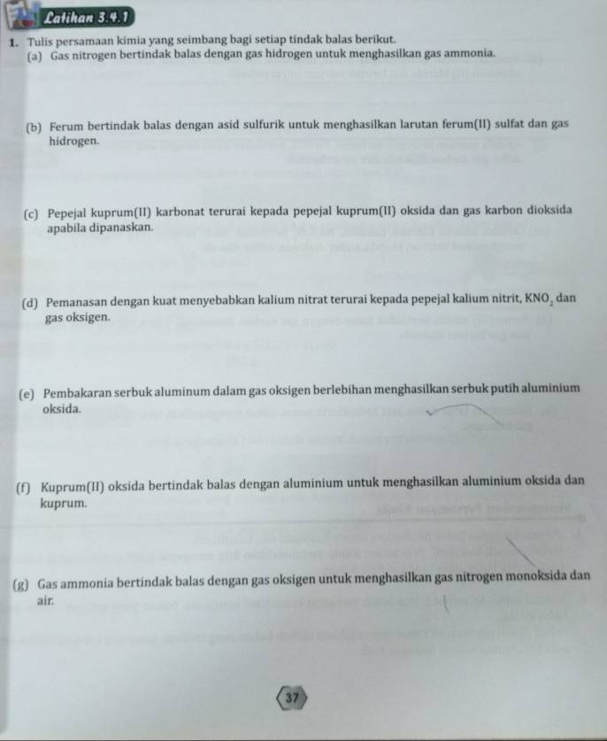 Latihan 3.4.1 
1. Tulis persamaan kimia yang seimbang bagi setiap tindak balas berikut. 
(a) Gas nitrogen bertindak balas dengan gas hidrogen untuk menghasilkan gas ammonia. 
(b) Ferum bertindak balas dengan asid sulfurik untuk menghasilkan larutan ferum(II) sulfat dan gas 
hidrogen. 
(c) Pepejal kuprum(II) karbonat terurai kepada pepejal kuprum(II) oksida dan gas karbon dioksida 
apabila dipanaskan. 
(d) Pemanasan dengan kuat menyebabkan kalium nitrat terurai kepada pepejal kalium nitrit, KNO_2 dan 
gas oksigen. 
(e) Pembakaran serbuk aluminum dalam gas oksigen berlebihan menghasilkan serbuk putih aluminium 
oksida. 
(f) Kuprum(II) oksida bertindak balas dengan aluminium untuk menghasilkan aluminium oksida dan 
kuprum. 
(g) Gas ammonia bertindak balas dengan gas oksigen untuk menghasilkan gas nitrogen monoksida dan 
air. 
37