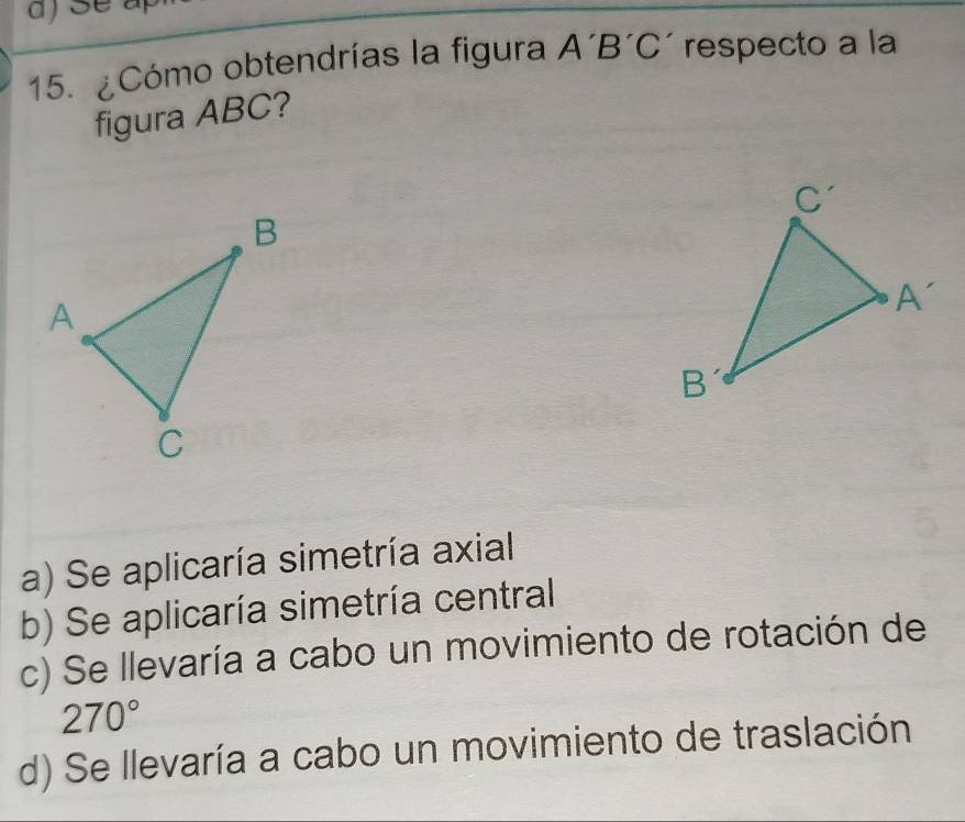 ¿Cómo obtendrías la figura A'B'C' respecto a la
figura ABC?
a) Se aplicaría simetría axial
b) Se aplicaría simetría central
c) Se llevaría a cabo un movimiento de rotación de
270°
d) Se llevaría a cabo un movimiento de traslación