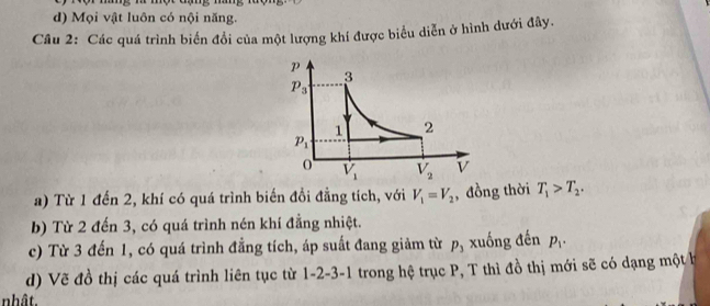 d) Mọi vật luôn có nội năng.
Câu 2: Các quá trình biển đổi của một lượng khí được biểu diễn ở hình dưới đây.
a) Từ 1 đến 2, khí có quá trình biến đổi đẳng tích, với V_1=V_2 , đồng thời T_1>T_2.
b) Từ 2 đến 3, có quá trình nén khí đẳng nhiệt.
c) Từ 3 đến 1, có quá trình đẳng tích, áp suất đang giảm từ p_3 xuống đến p_1.
d) Vẽ đồ thị các quá trình liên tục từ 1-2-3-1 trong hệ trục P, T thì đồ thị mới sẽ có dạng một h
nhât.