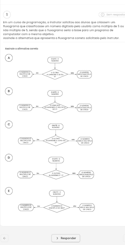 Sem resposta
Em um curso de programação, o instrutor solicitou aos alunos que criassem um
fluxograma que classificasse um número digitado pelo usuário como múltipio de 5 ou
mão múltipio de 5, sendo que o fluxograma seria a base para um programa de
computador com o mesmo objetivo.
Assinale a alternativa que apresenta o fluxograma correto solicitado pelo instrutor.
Assinale a afirmativa correta
A
B
C
D
E
← Responder
>