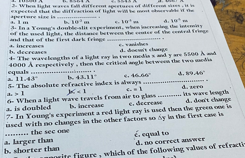 A. 10500 A b. 8564 A c. 5543 A . 4667 A
2- When light waves fall different apertures of different sizes , it is
expected that the diffraction of light will be most observable if the
aperture size is
a. 1 m b. 10^(-2)m c. 10^(-3)m d. 10^(-5)m
3- In a Young's double-slit experiment, when increasing the intensity
_
of the used light, the distance between the center of the central fringe
and that of the first dark fringe
a. increases c. vanishes
b. decreases d. doesn't change
4- The wavelengths of a light ray in two media x and y are 5500 Å and
4000 Å respectively , then the critical angle between the two media
equals
a. 11.43° _ b. 43.11° c. 46.66° d. 89.46°
5- The absolute refractive index is always
_
a. 1 b. ∠ 1 c. =1 _d. zero
6- When a light wave travels from air to glass . its wave length
a. is doubled b. increase c. decrease d. don't change
7- In Young's experiment a red light ray is used then the green one is
used with no changes in the other factors so y in the first case is
.…. the sec one
é. equal to
a. larger than
b. shorter than d. no correct answer
osite figure , which of the following values of refracti