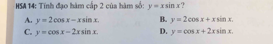 HSA 14: Tính đạo hàm cấp 2 của hàm số: y=xsin x ?
A. y=2cos x-xsin x. B. y=2cos x+xsin x.
C. y=cos x-2xsin x. D. y=cos x+2xsin x.