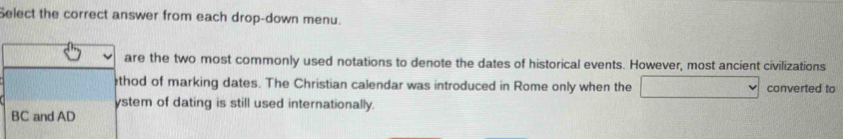 Select the correct answer from each drop-down menu. 
are the two most commonly used notations to denote the dates of historical events. However, most ancient civilizations 
thod of marking dates. The Christian calendar was introduced in Rome only when the converted to 
ystem of dating is still used internationally. 
BC and AD