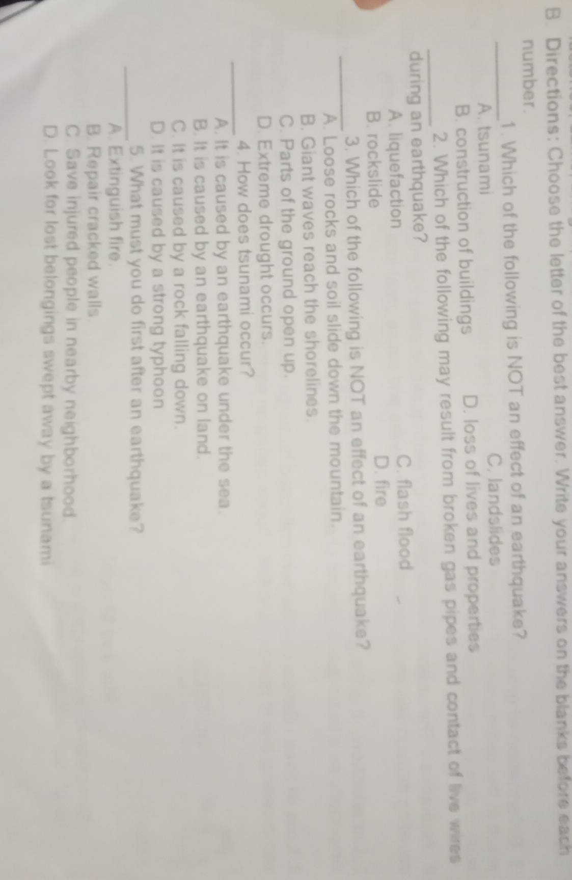 Directions: Choose the letter of the best answer. Write your answers on the blanks before each
number.
_
1. Which of the following is NOT an effect of an earthquake?
C. landslides
A. tsunami
B. construction of buildings D. loss of lives and properties
_
2. Which of the following may result from broken gas pipes and contact of live wires
during an earthquake?
A. liquefaction
C. flash flood
B. rockslide
D. fire
_
3. Which of the following is NOT an effect of an earthquake?
A. Loose rocks and soil slide down the mountain.
B. Giant waves reach the shorelines.
C. Parts of the ground open up.
D. Extreme drought occurs.
_
4. How does tsunami occur?
A. It is caused by an earthquake under the sea.
B. It is caused by an earthquake on land.
C. It is caused by a rock falling down.
D. It is caused by a strong typhoon
_5. What must you do first after an earthquake?
A. Extinguish fire.
B. Repair cracked walls.
C. Save injured people in nearby neighborhood.
D. Look for lost belongings swept away by a tsunami
