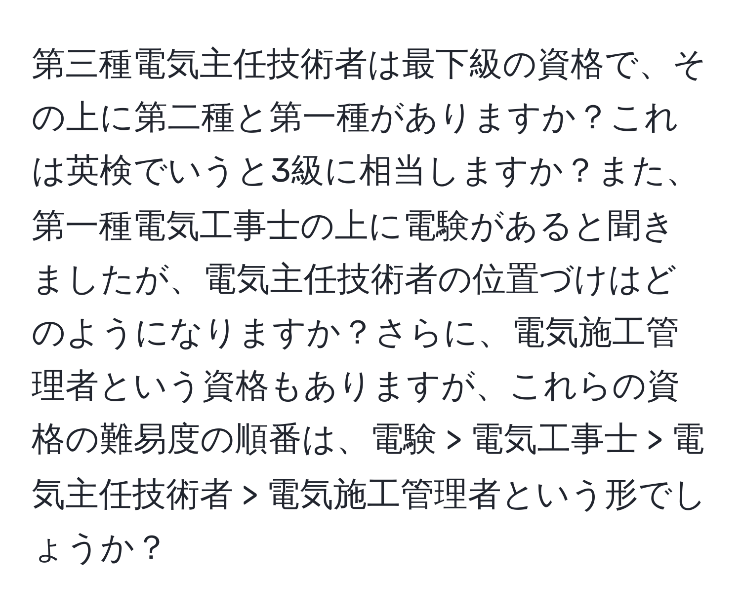 第三種電気主任技術者は最下級の資格で、その上に第二種と第一種がありますか？これは英検でいうと3級に相当しますか？また、第一種電気工事士の上に電験があると聞きましたが、電気主任技術者の位置づけはどのようになりますか？さらに、電気施工管理者という資格もありますが、これらの資格の難易度の順番は、電験 > 電気工事士 > 電気主任技術者 > 電気施工管理者という形でしょうか？