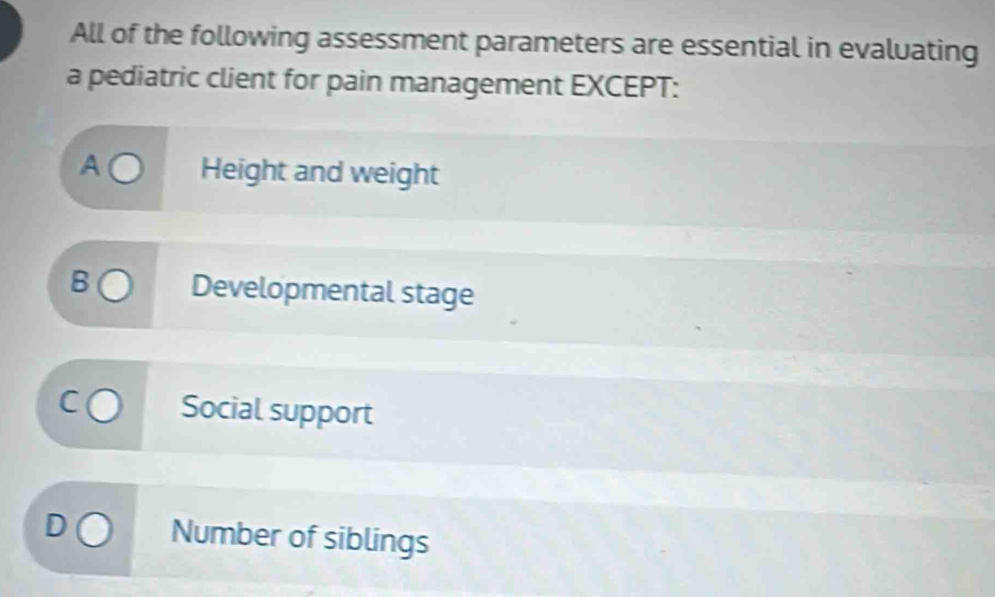 All of the following assessment parameters are essential in evaluating
a pediatric client for pain management EXCEPT:
A Height and weight
B Developmental stage
Social support
Number of siblings