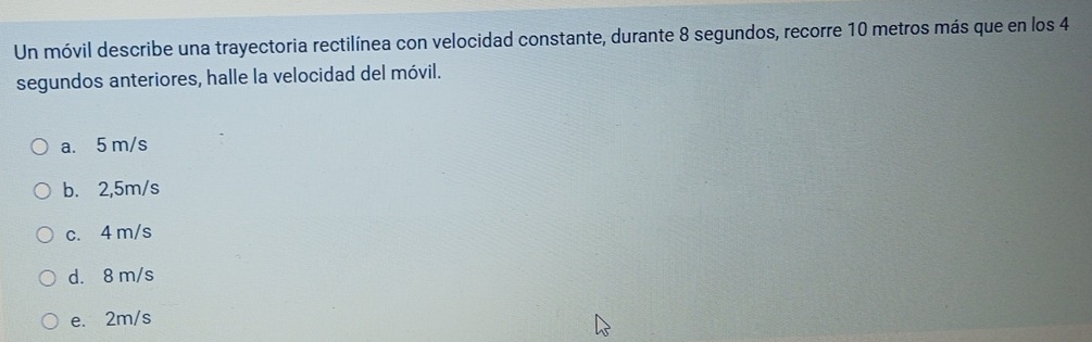 Un móvil describe una trayectoria rectilínea con velocidad constante, durante 8 segundos, recorre 10 metros más que en los 4
segundos anteriores, halle la velocidad del móvil.
a. 5 m/s
b. 2,5m/s
c. 4 m/s
d. 8 m/s
e. 2m/s