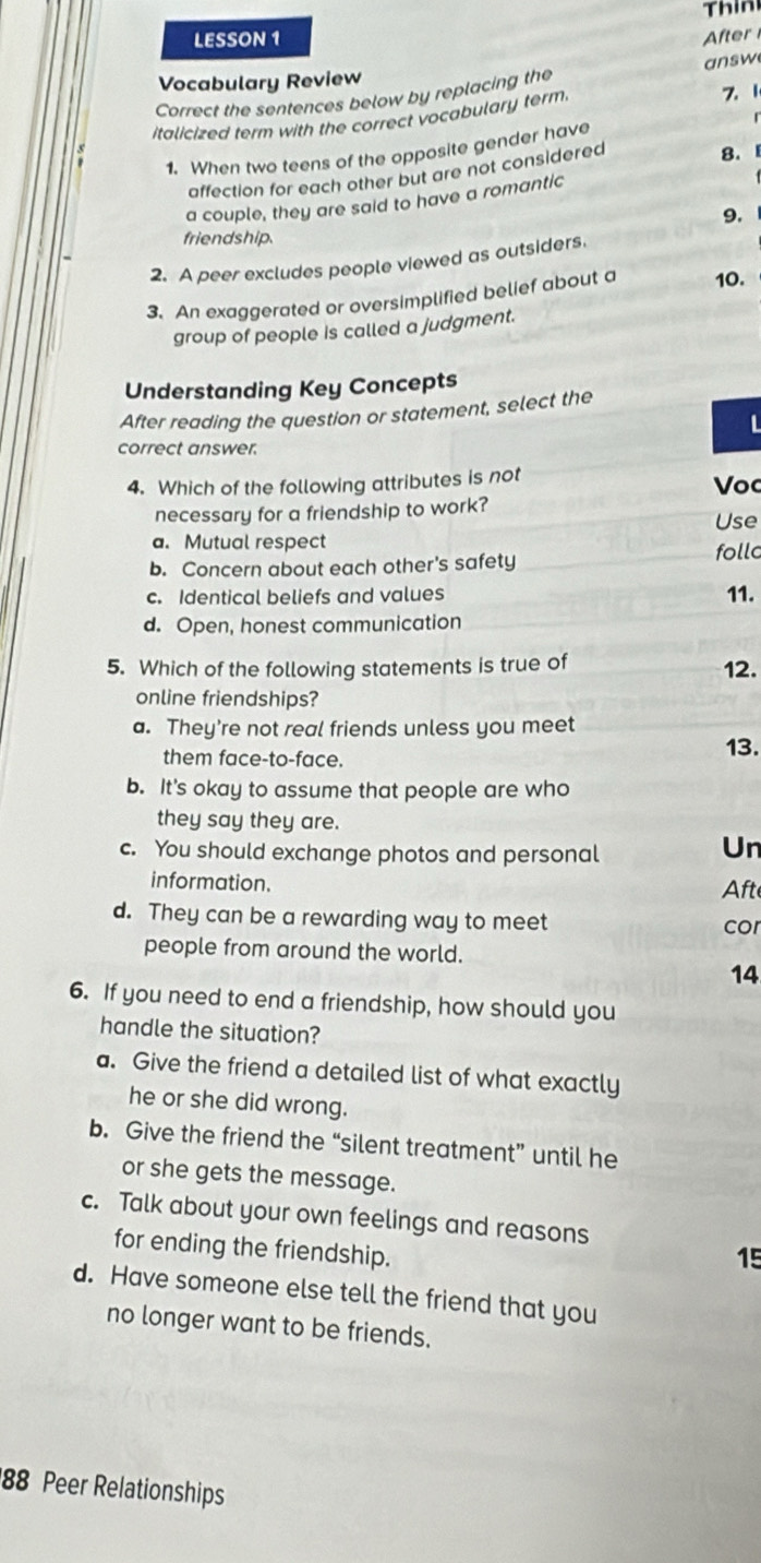 Thin
LESSON 1 After
Vocabulary Review
Correct the sentences below by replacing the answ
italicized term with the correct vocabulary term. Z. 1
1. When two teens of the opposite gender have
affection for each other but are not considered
8.
a couple, they are said to have a romantic
9.
friendship.
2. A peer excludes people viewed as outsiders.
3. An exaggerated or oversimplified belief about a 10.
group of people is called a judgment.
Understanding Key Concepts
After reading the question or statement, select the
L
correct answer.
4. Which of the following attributes is not
Voc
necessary for a friendship to work?
Use
a. Mutual respect
b. Concern about each other's safety follc
c. Identical beliefs and values 11.
d. Open, honest communication
5. Which of the following statements is true of 12.
online friendships?
a. They're not real friends unless you meet
them face-to-face.
13.
b. It's okay to assume that people are who
they say they are.
c. You should exchange photos and personal
Un
information. Aft
d. They can be a rewarding way to meet
cor
people from around the world.
14
6. If you need to end a friendship, how should you
handle the situation?
a. Give the friend a detailed list of what exactly
he or she did wrong.
b. Give the friend the “silent treatment” until he
or she gets the message.
c. Talk about your own feelings and reasons
for ending the friendship.
15
d. Have someone else tell the friend that you
no longer want to be friends.
88 Peer Relationships