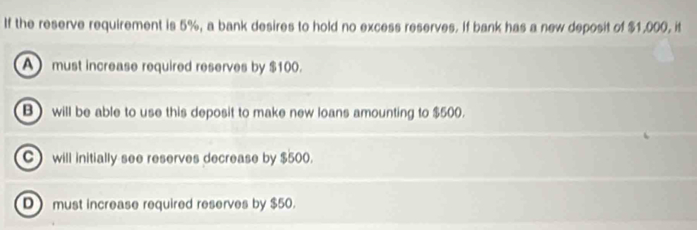 If the reserve requirement is 5%, a bank desires to hold no excess reserves. If bank has a new deposit of $1,000, it
A must increase required reserves by $100.
B) will be able to use this deposit to make new loans amounting to $500.
C will initially see reserves decrease by $500.
D must increase required reserves by $50.