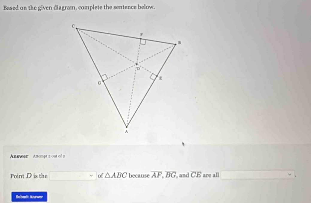 Based on the given diagram, complete the sentence below. 
Answer Attempt 2 out of 2 
Point D is the ∴ △ A)=∠ 4+∠ 8=3)+∠ 6=-2)=(-alpha of △ ABC because overline AF, overline BG , and overline CE are all 
. 
Submit Answer